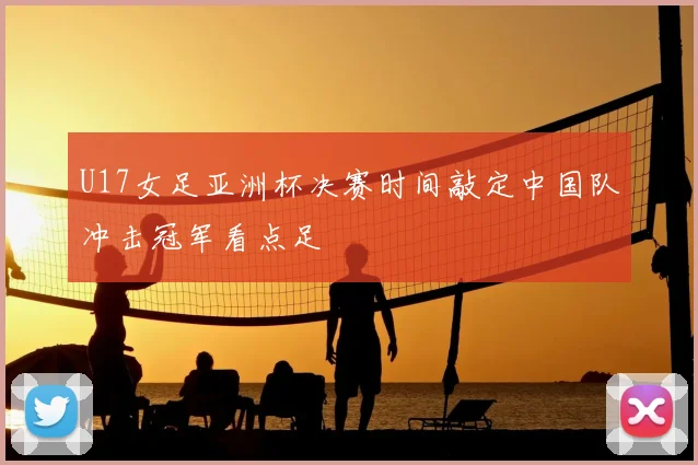 U17女足亚洲杯决赛时间敲定中国队冲击冠军看点足