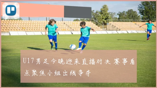 U17男足今晚迎来直播对决 赛事看点聚焦小组出线争夺