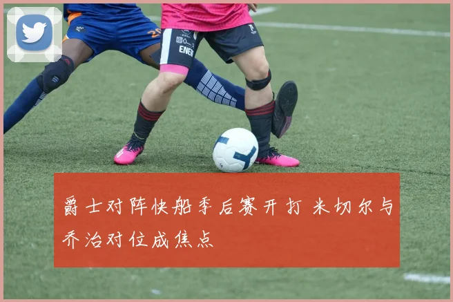 爵士对阵快船季后赛开打 米切尔与乔治对位成焦点