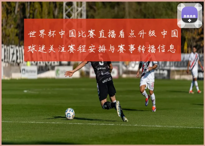 世界杯中国比赛直播看点升级 中国球迷关注赛程安排与赛事转播信息