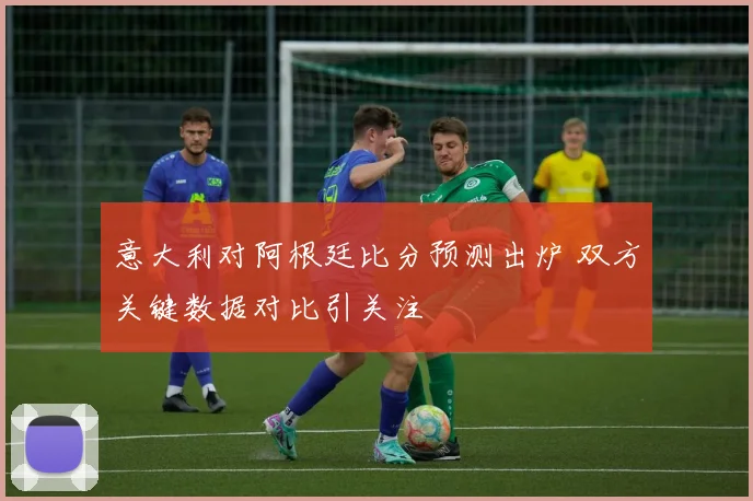 意大利对阿根廷比分预测出炉 双方关键数据对比引关注