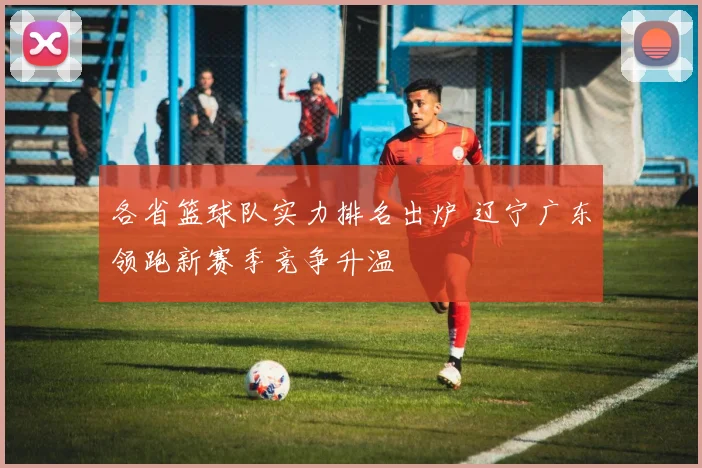 各省篮球队实力排名出炉 辽宁广东领跑新赛季竞争升温