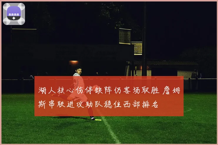 湖人核心伤停缺阵仍客场取胜 詹姆斯串联进攻助队稳住西部排名