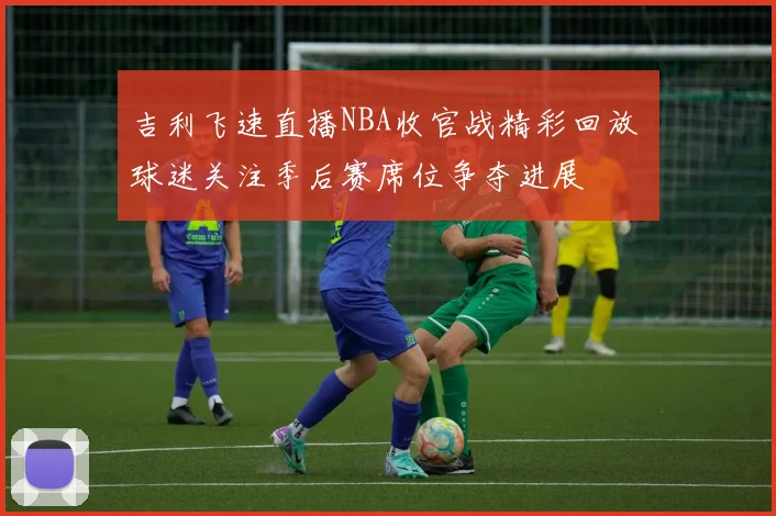 吉利飞速直播NBA收官战精彩回放 球迷关注季后赛席位争夺进展