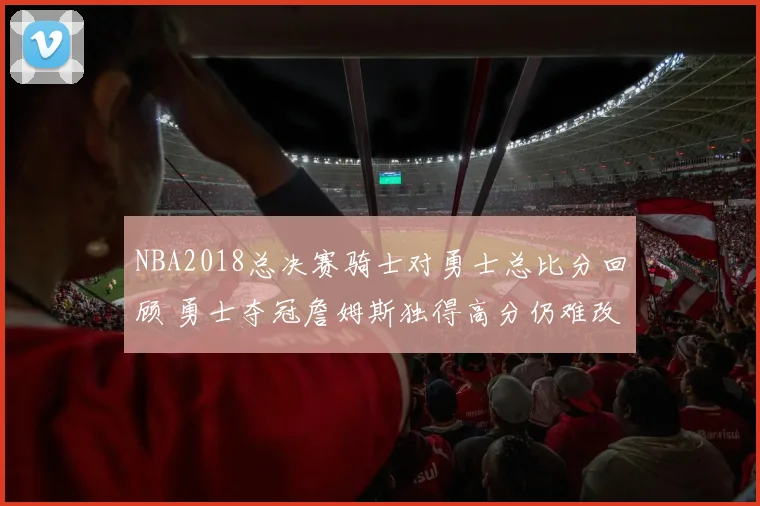 NBA2018总决赛骑士对勇士总比分回顾 勇士夺冠詹姆斯独得高分仍难改结局