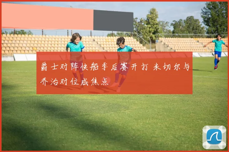 爵士对阵快船季后赛开打 米切尔与乔治对位成焦点