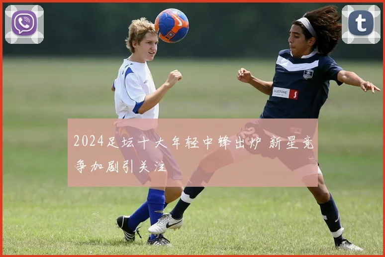 2024足坛十大年轻中锋出炉 新星竞争加剧引关注
