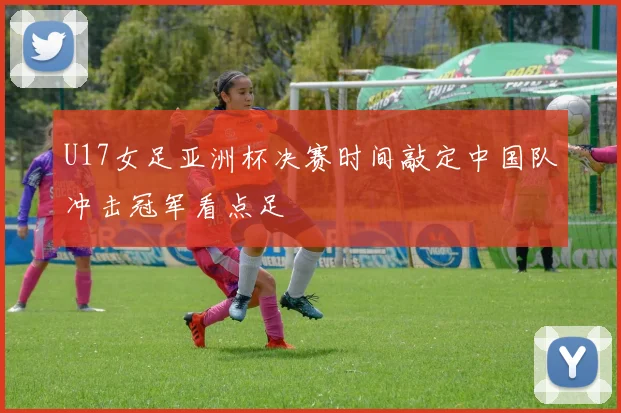 U17女足亚洲杯决赛时间敲定中国队冲击冠军看点足