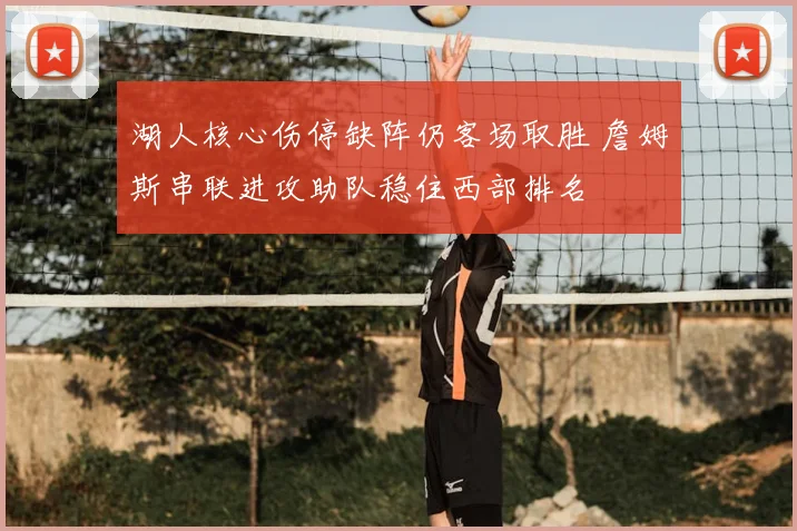 湖人核心伤停缺阵仍客场取胜 詹姆斯串联进攻助队稳住西部排名