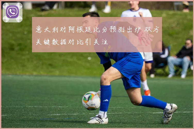 意大利对阿根廷比分预测出炉 双方关键数据对比引关注