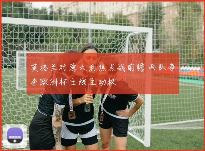 英格兰对意大利焦点战前瞻 两队争夺欧洲杯出线主动权
