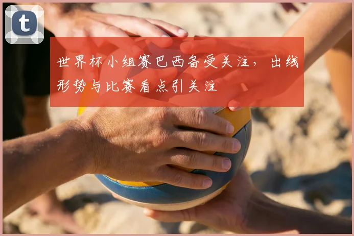 世界杯小组赛巴西备受关注,出线形势与比赛看点引关注