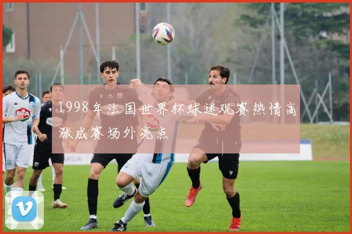 1998年法国世界杯球迷观赛热情高涨成赛场外亮点