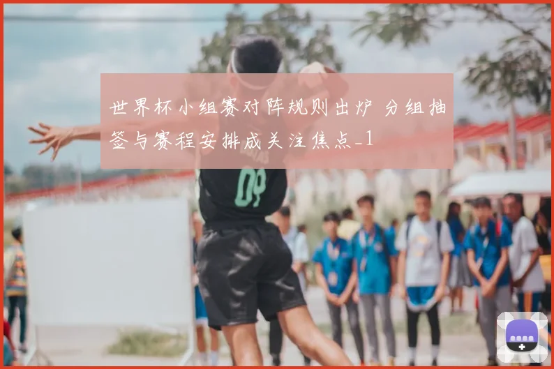 世界杯小组赛对阵规则出炉 分组抽签与赛程安排成关注焦点_1