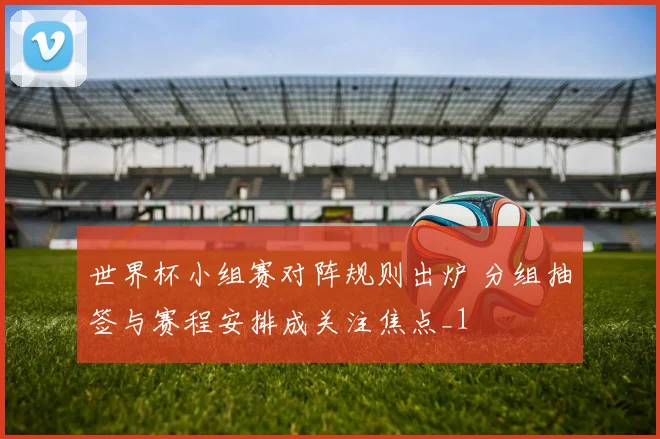 世界杯小组赛对阵规则出炉 分组抽签与赛程安排成关注焦点_1
