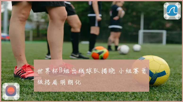世界杯B组出线球队揭晓 小组赛晋级格局明朗化