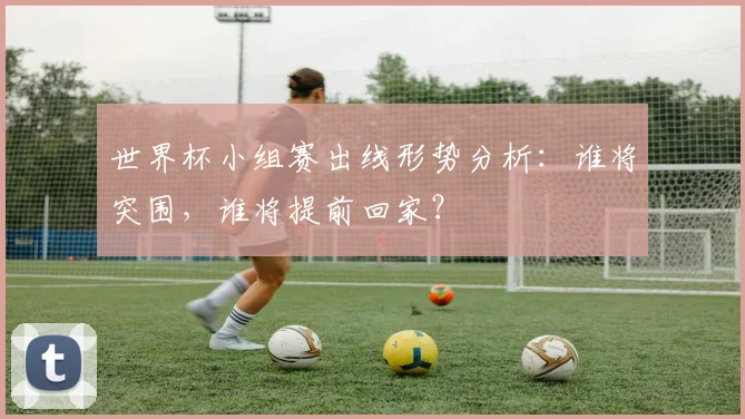 世界杯小组赛出线形势分析:谁将突围,谁将提前回家?