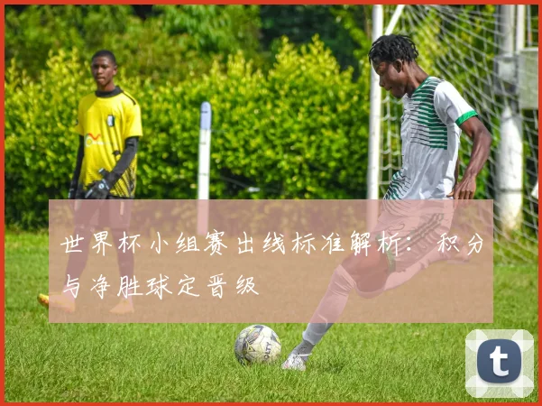 世界杯小组赛出线标准解析:积分与净胜球定晋级