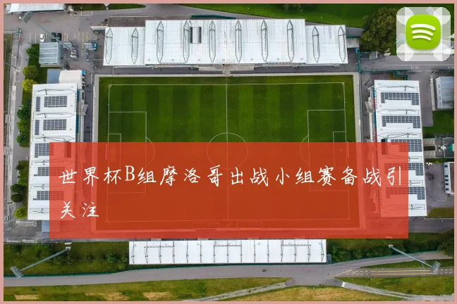 世界杯B组摩洛哥出战小组赛备战引关注