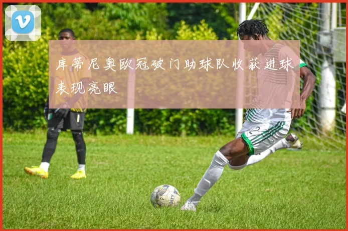 库蒂尼奥欧冠破门助球队收获进球表现亮眼