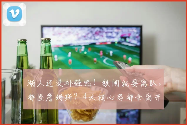 湖人还没补强呢！铁闸就要离队，都怪詹姆斯？4大核心恐都会离开