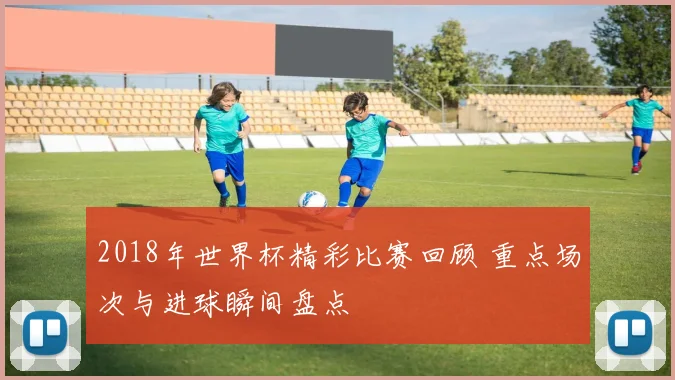 2018年世界杯精彩比赛回顾 重点场次与进球瞬间盘点