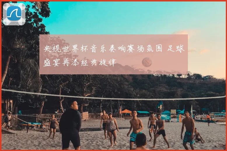 央视世界杯音乐奏响赛场氛围 足球盛宴再添经典旋律