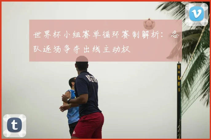 世界杯小组赛单循环赛制解析:各队逐场争夺出线主动权