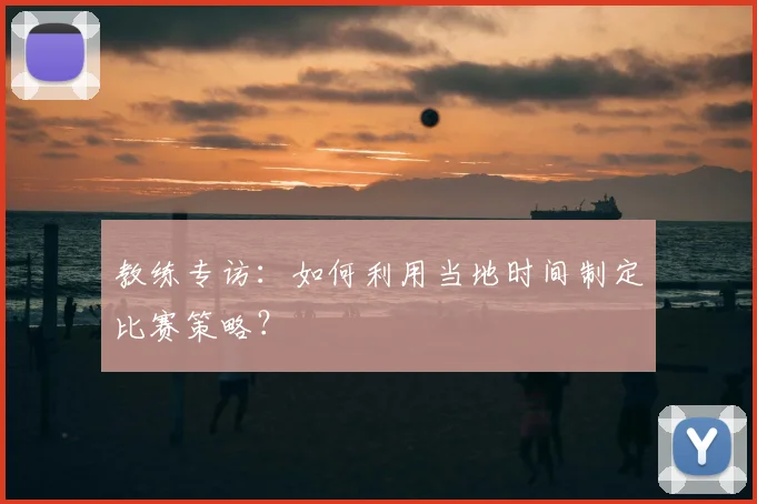 教练专访:如何利用当地时间制定比赛策略?