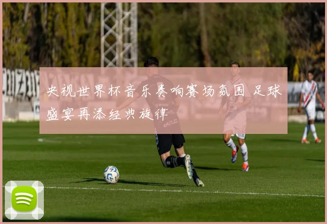 央视世界杯音乐奏响赛场氛围 足球盛宴再添经典旋律