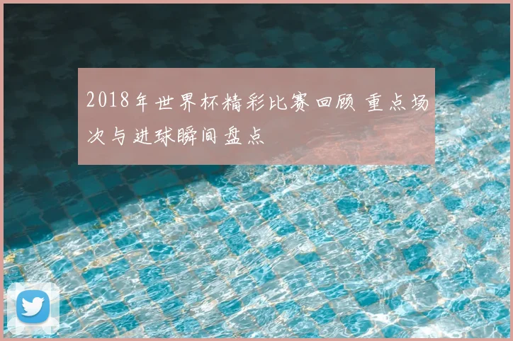 2018年世界杯精彩比赛回顾 重点场次与进球瞬间盘点